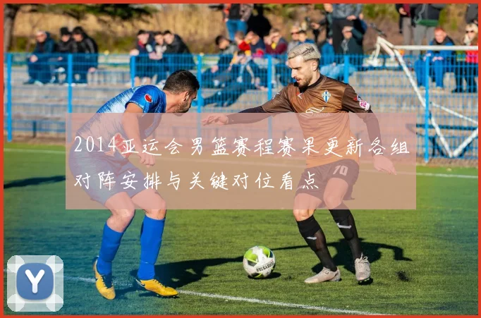 2014亚运会男篮赛程赛果更新各组对阵安排与关键对位看点