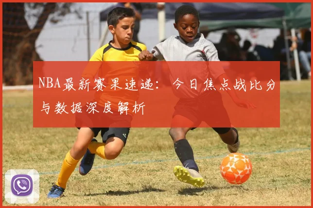 NBA最新赛果速递：今日焦点战比分与数据深度解析