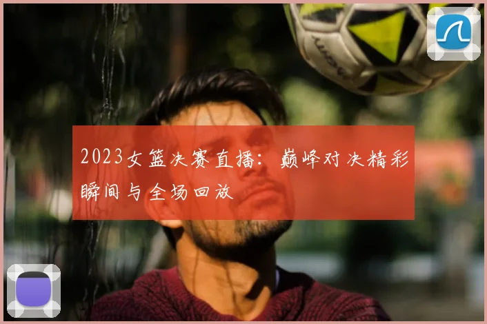 2023女篮决赛直播：巅峰对决精彩瞬间与全场回放