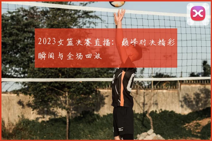 2023女篮决赛直播：巅峰对决精彩瞬间与全场回放