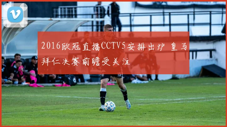 2016欧冠直播CCTV5安排出炉 皇马拜仁决赛前瞻受关注