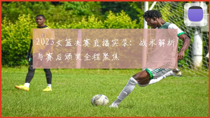 2023女篮决赛直播实录：战术解析与赛后颁奖全程聚焦