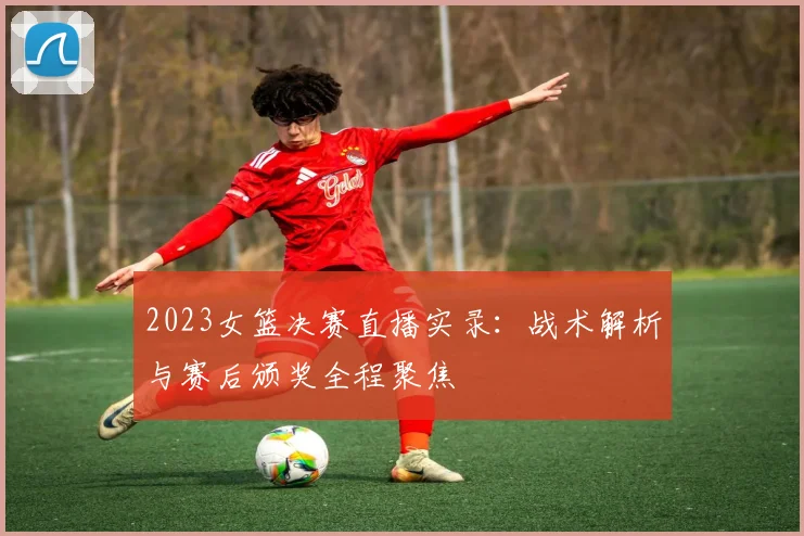 2023女篮决赛直播实录：战术解析与赛后颁奖全程聚焦