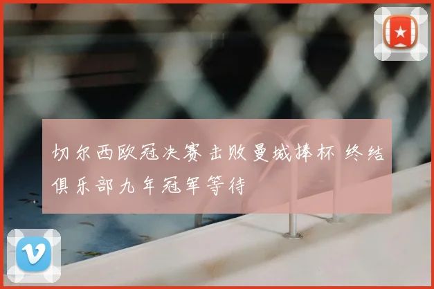 切尔西欧冠决赛击败曼城捧杯 终结俱乐部九年冠军等待