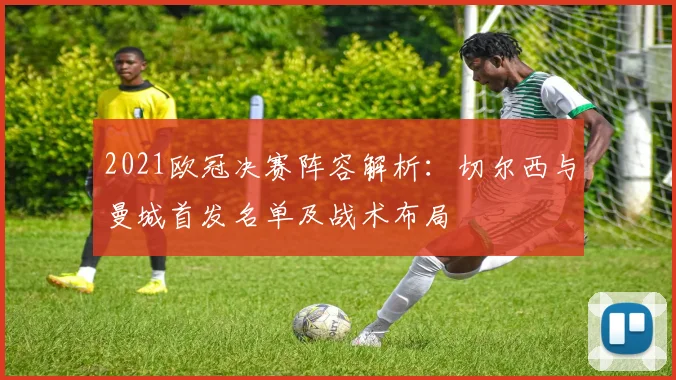 2021欧冠决赛阵容解析：切尔西与曼城首发名单及战术布局
