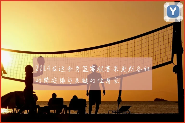 2014亚运会男篮赛程赛果更新各组对阵安排与关键对位看点